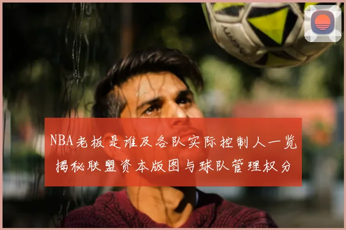 NBA老板是谁及各队实际控制人一览 揭秘联盟资本版图与球队管理权分布