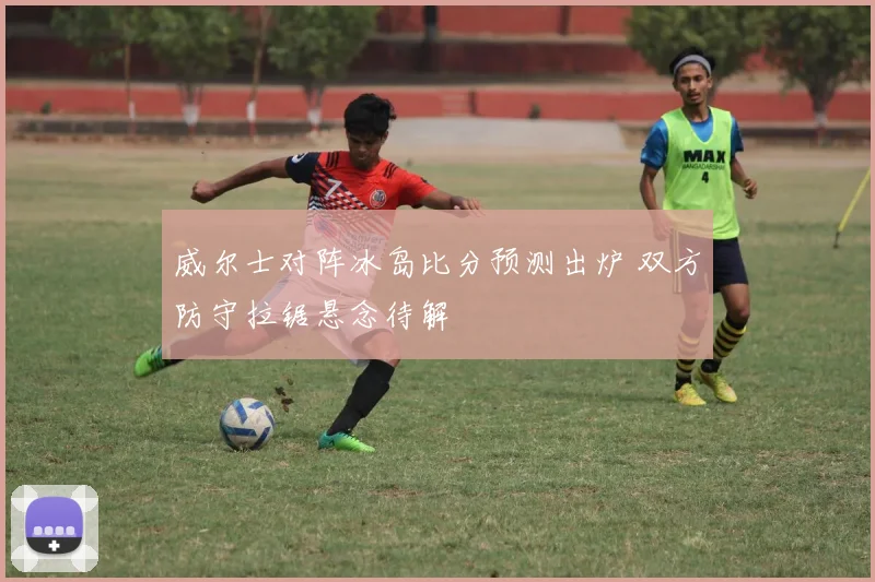 威尔士对阵冰岛比分预测出炉 双方防守拉锯悬念待解