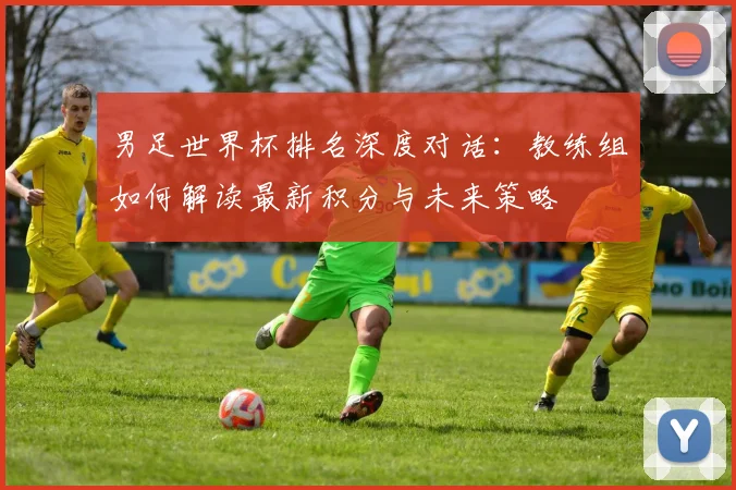 男足世界杯排名深度对话:教练组如何解读最新积分与未来策略