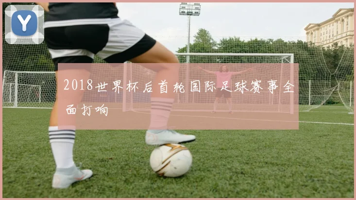 2018世界杯后首轮国际足球赛事全面打响