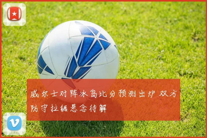 威尔士对阵冰岛比分预测出炉 双方防守拉锯悬念待解