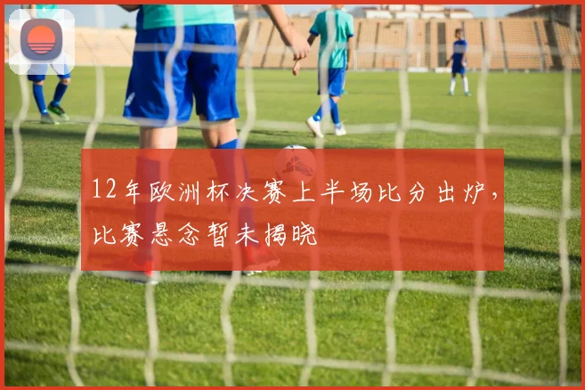 12年欧洲杯决赛上半场比分出炉，比赛悬念暂未揭晓