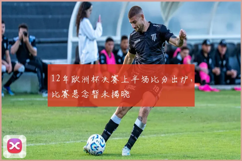 12年欧洲杯决赛上半场比分出炉,比赛悬念暂未揭晓