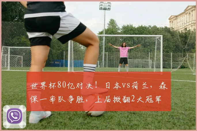 世界杯80亿对决！日本vs荷兰，森保一率队争胜，上届掀翻2大冠军