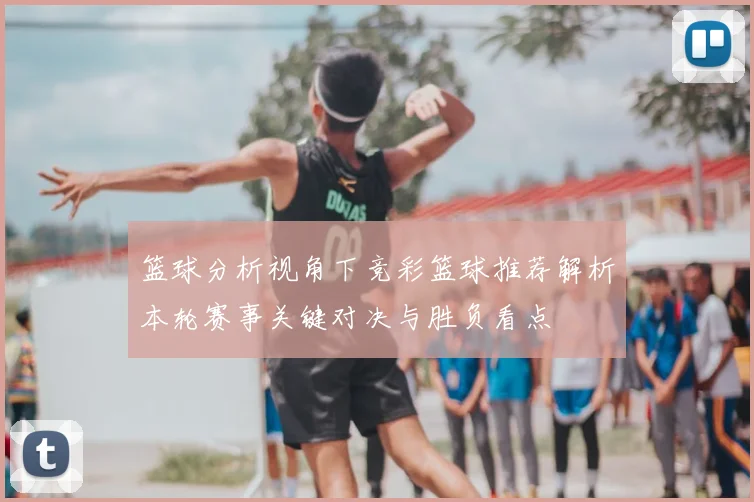 篮球分析视角下竞彩篮球推荐解析本轮赛事关键对决与胜负看点
