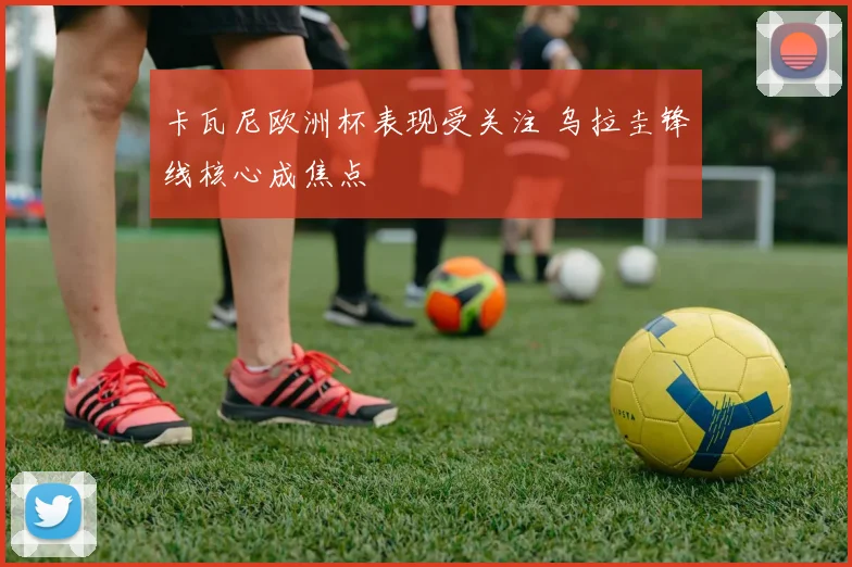 卡瓦尼欧洲杯表现受关注 乌拉圭锋线核心成焦点