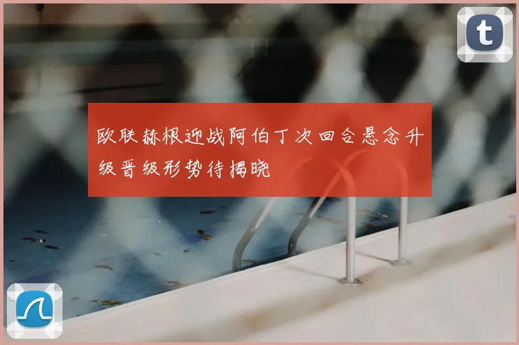 欧联赫根迎战阿伯丁次回合悬念升级晋级形势待揭晓