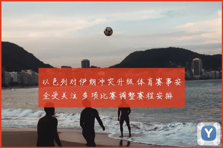 以色列对伊朗冲突升级 体育赛事安全受关注 多项比赛调整赛程安排