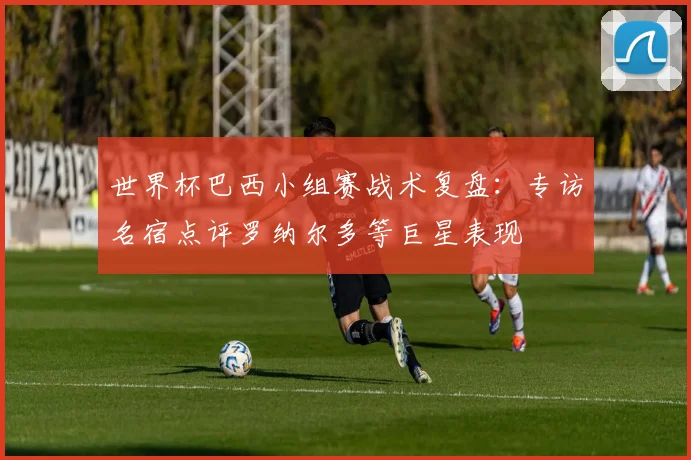 世界杯巴西小组赛战术复盘：专访名宿点评罗纳尔多等巨星表现