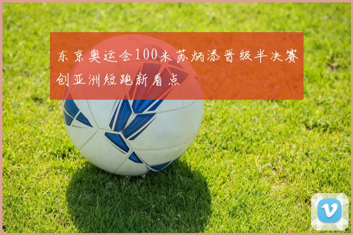 东京奥运会100米苏炳添晋级半决赛创亚洲短跑新看点