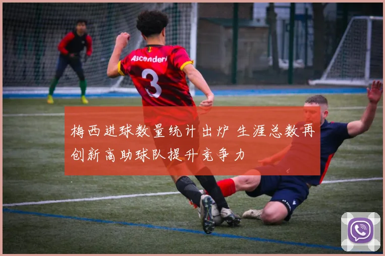 梅西进球数量统计出炉 生涯总数再创新高助球队提升竞争力