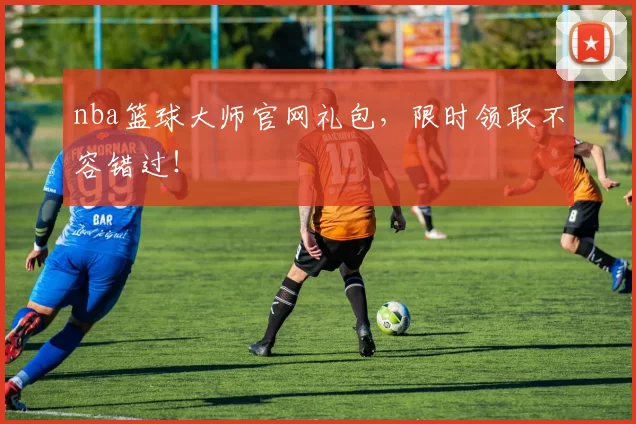 nba篮球大师官网礼包，限时领取不容错过！