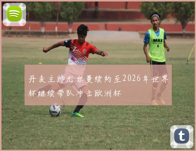 丹麦主帅尤尔曼续约至2026年世界杯继续带队冲击欧洲杯