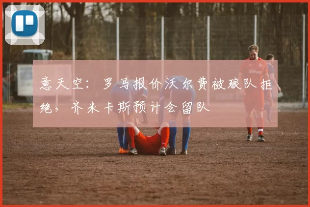 意天空：罗马报价沃尔费被狼队拒绝，齐米卡斯预计会留队