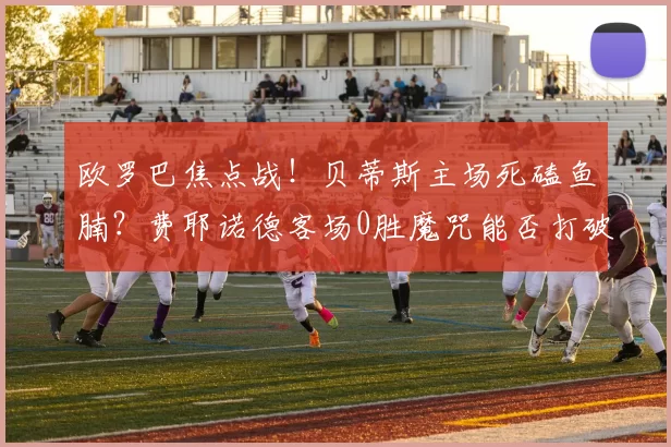 欧罗巴焦点战！贝蒂斯主场死磕鱼腩？费耶诺德客场0胜魔咒能否打破？_进攻_状态_欧洲足联欧洲联赛