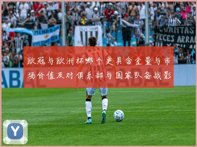 欧冠与欧洲杯哪个更具含金量与市场价值及对俱乐部与国家队备战影响解析