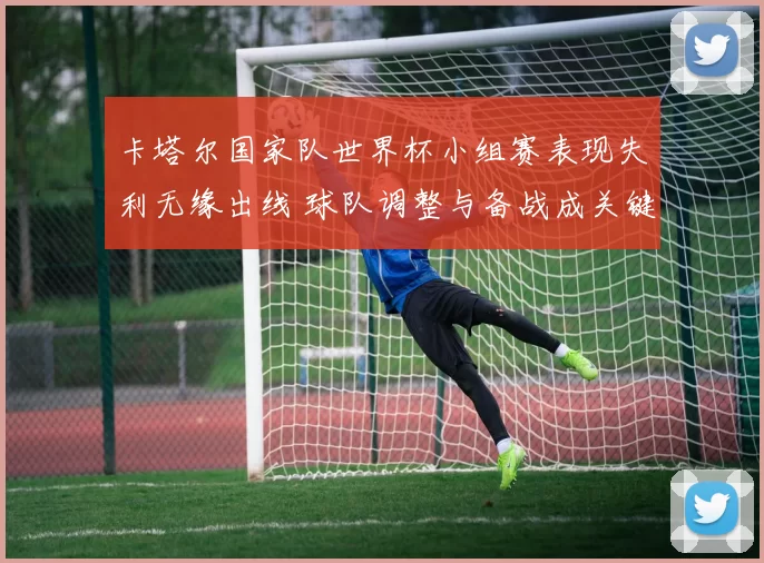 卡塔尔国家队世界杯小组赛表现失利无缘出线 球队调整与备战成关键