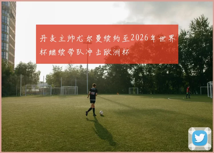 丹麦主帅尤尔曼续约至2026年世界杯继续带队冲击欧洲杯