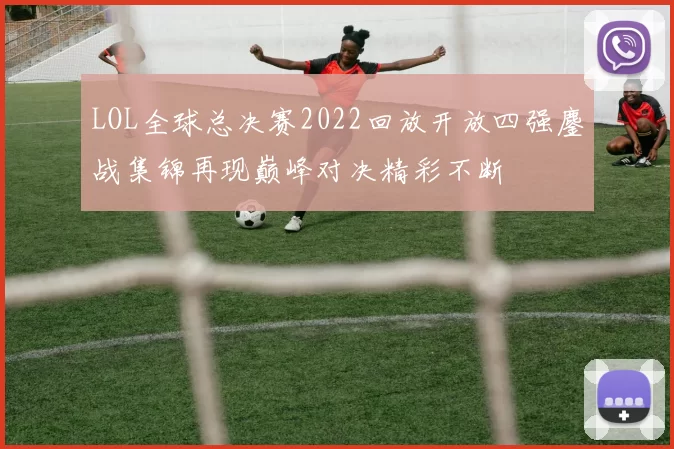 LOL全球总决赛2022回放开放四强鏖战集锦再现巅峰对决精彩不断