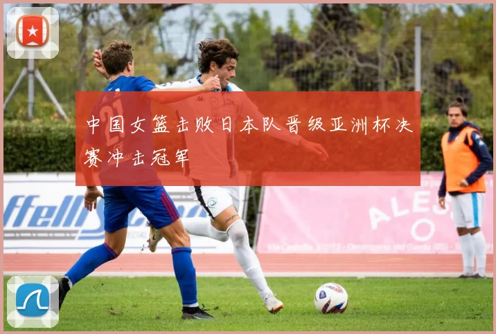 中国女篮击败日本队晋级亚洲杯决赛冲击冠军
