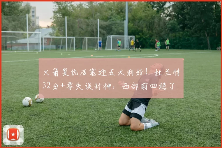 火箭复仇活塞迎五大利好!杜兰特32分+零失误封神,西部前四稳了