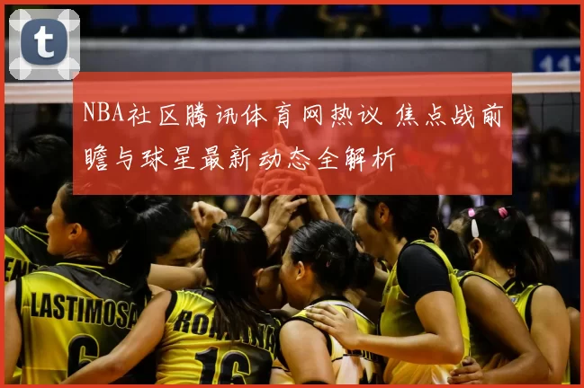 NBA社区腾讯体育网热议 焦点战前瞻与球星最新动态全解析