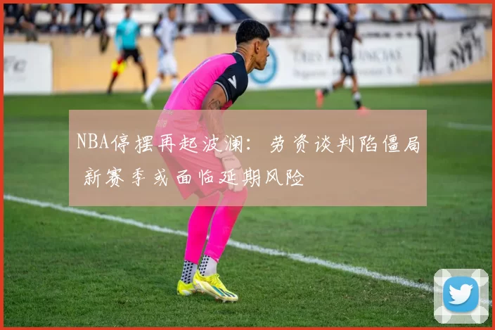 NBA停摆再起波澜：劳资谈判陷僵局 新赛季或面临延期风险