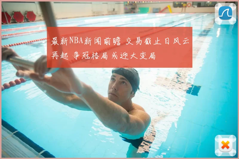 最新NBA新闻前瞻 交易截止日风云再起 争冠格局或迎大变局