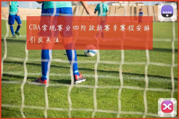 CBA常规赛分四阶段新赛季赛程安排引发关注