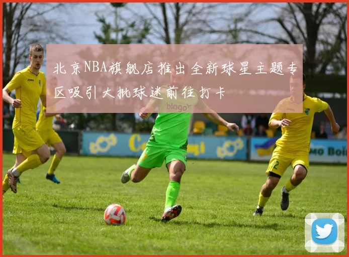 北京NBA旗舰店推出全新球星主题专区吸引大批球迷前往打卡