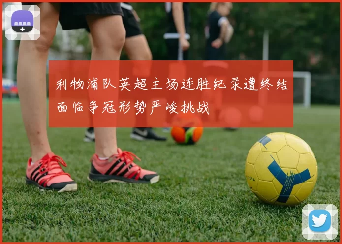 利物浦队英超主场连胜纪录遭终结面临争冠形势严峻挑战