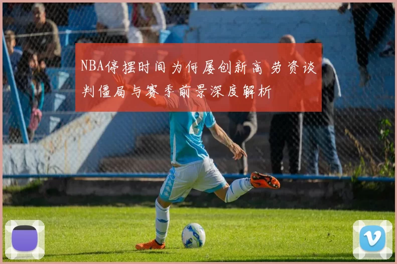 NBA停摆时间为何屡创新高 劳资谈判僵局与赛季前景深度解析
