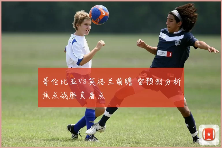 哥伦比亚vs英格兰前瞻 智预测分析焦点战胜负看点