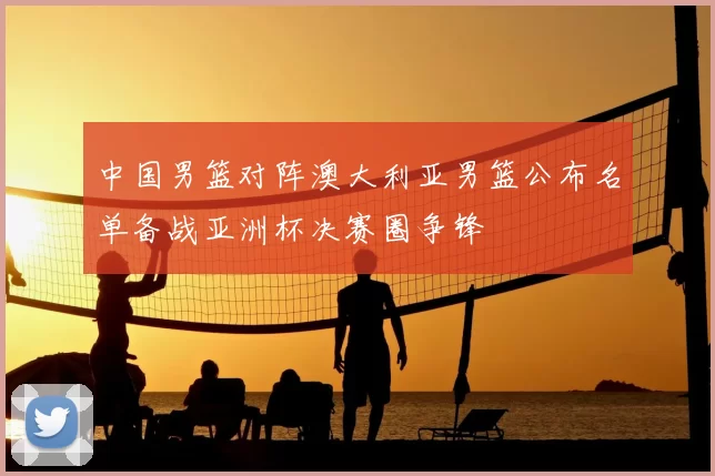 中国男篮对阵澳大利亚男篮公布名单备战亚洲杯决赛圈争锋