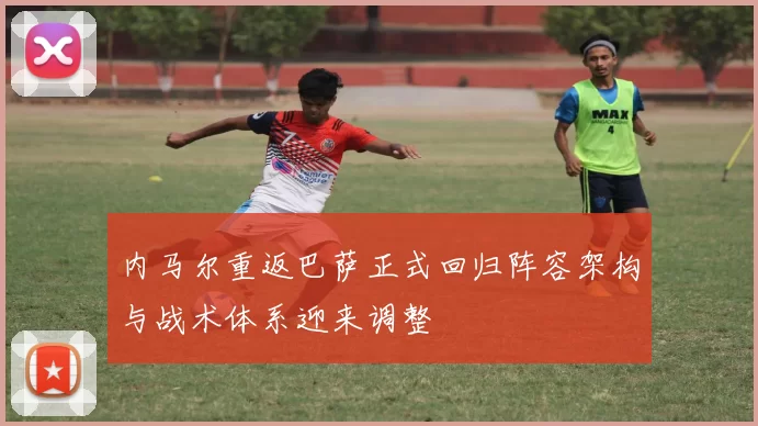 内马尔重返巴萨正式回归阵容架构与战术体系迎来调整