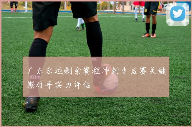 广东宏远剩余赛程冲刺季后赛关键期对手实力评估