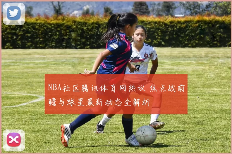 NBA社区腾讯体育网热议 焦点战前瞻与球星最新动态全解析