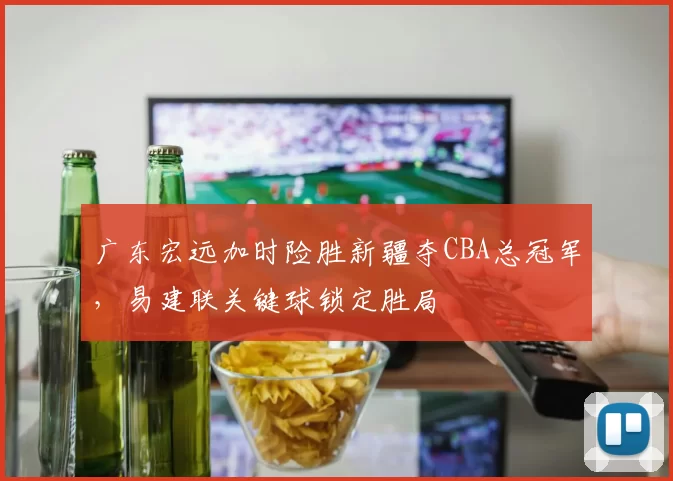 广东宏远加时险胜新疆夺CBA总冠军，易建联关键球锁定胜局