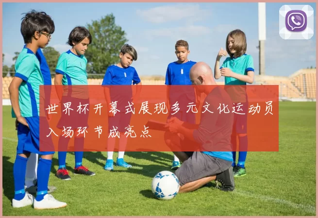 世界杯开幕式展现多元文化运动员入场环节成亮点