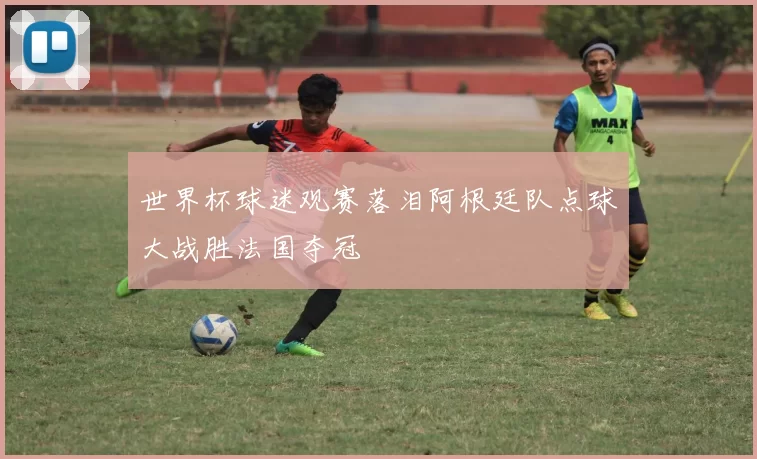 世界杯球迷观赛落泪阿根廷队点球大战胜法国夺冠