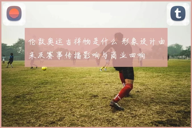 伦敦奥运吉祥物是什么 形象设计由来及赛事传播影响与商业回响