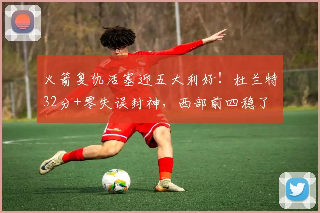 火箭复仇活塞迎五大利好！杜兰特32分+零失误封神，西部前四稳了