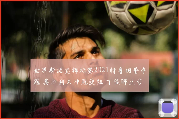 世界斯诺克锦标赛2021特鲁姆普夺冠 奥沙利文冲冠受阻 丁俊晖止步八强