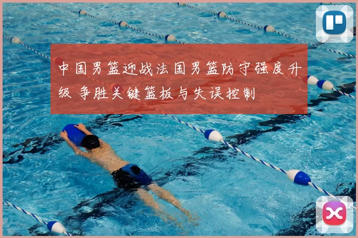 中国男篮迎战法国男篮防守强度升级 争胜关键篮板与失误控制