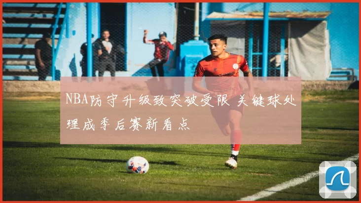 NBA防守升级致突破受限 关键球处理成季后赛新看点