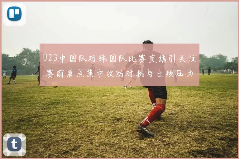 U23中国队对韩国队比赛直播引关注 赛前看点集中攻防对抗与出线压力