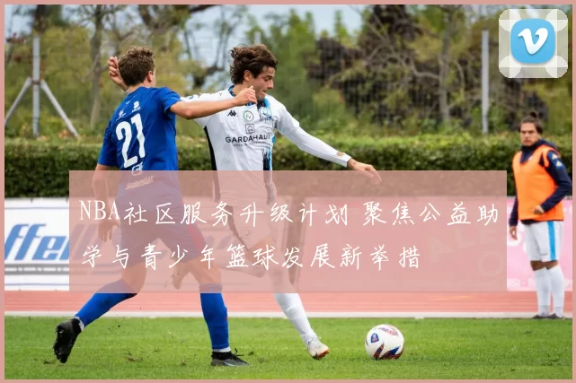 NBA社区服务升级计划 聚焦公益助学与青少年篮球发展新举措