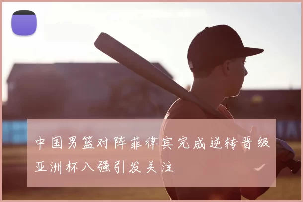 中国男篮对阵菲律宾完成逆转晋级亚洲杯八强引发关注