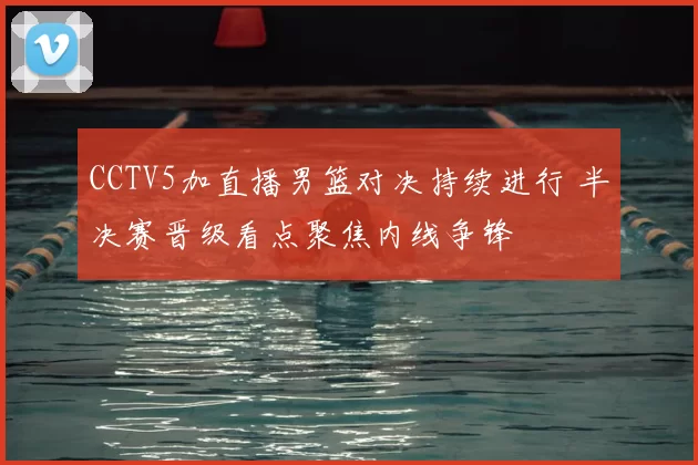 CCTV5加直播男篮对决持续进行 半决赛晋级看点聚焦内线争锋