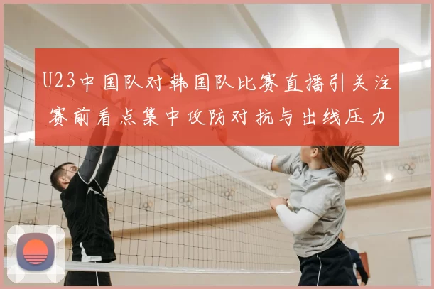 U23中国队对韩国队比赛直播引关注 赛前看点集中攻防对抗与出线压力